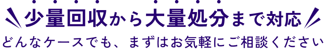 少量回収から大量処分まで対応!どんなケースでも、まずはお気軽にご相談ください!