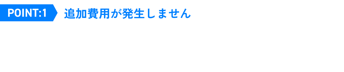 Point.1 追加費用が発生しません